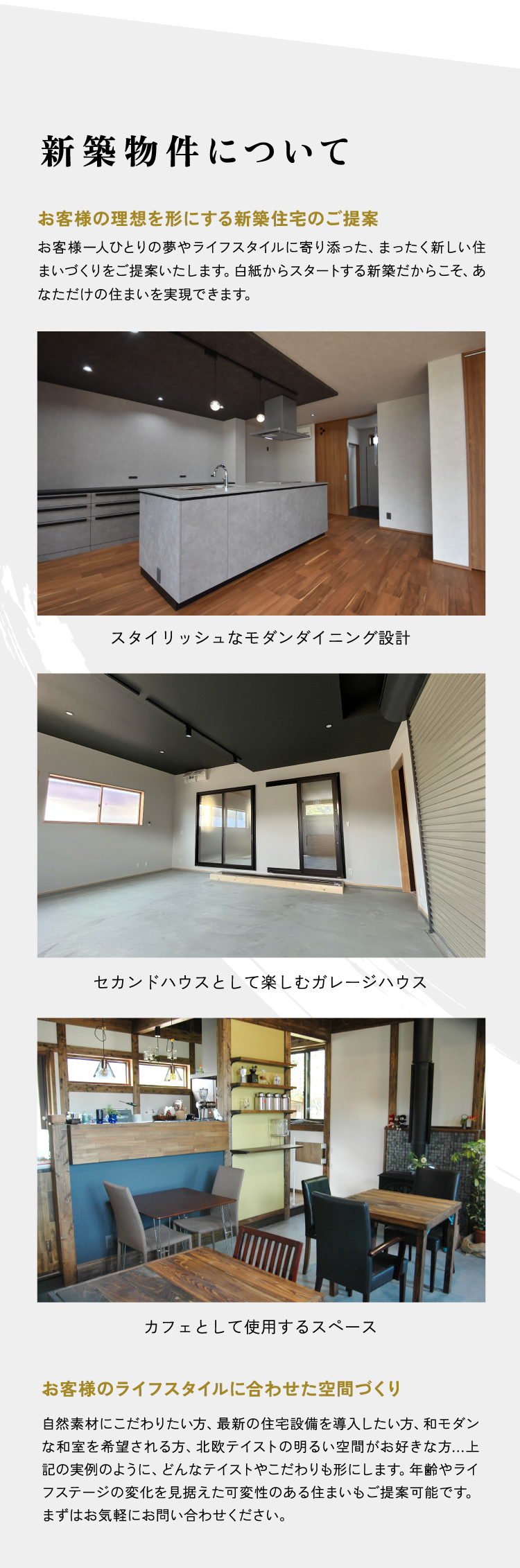 新築物件について お客様の理想を形にする新築住宅のご提案 お客様一人ひとりの夢やライフスタイルに寄り添った、まったく新しい住まいづくりをご提案いたします。白紙からスタートする新築だからこそ、あなただけの住まいを実現できます。 スタイリッシュなモダンダイニング設計 セカンドハウスとして楽しむガレージハウス カフェとして使用するスペース お客様のライフスタイルに合わせた空間づくり 自然素材にこだわりたい方、最新の住宅設備を導入したい方、和モダンな和室を希望される方、北欧テイストの明るい空間がお好きな方...上記の実例のように、どんなテイストやこだわりも形にします。年齢やライフステージの変化を見据えた可変性のある住まいもご提案可能です。まずはお気軽にお問い合わせください。